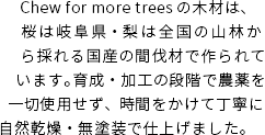 Chew for more treesの木材は、桜は岐阜県・梨は全国の山林から採れる国産の間伐材で作られています。育成・加工の段階で農薬を一切使用せず、時間をかけて丁寧に自然乾燥・無塗装で仕上げました。