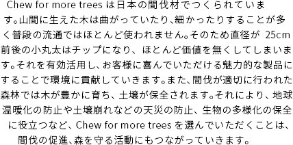 Chew for more trees は日本の間伐材でつくられています。山間に生えた木は曲がっていたり、細かったりすることが多く普段の流通ではほとんど使われません。そのため直径が25cm前後の小丸太はチップになり、ほとんど価値を無くしてしまいます。それを有効活用し、お客様に喜んでいただける魅力的な製品にすることで環境に貢献していきます。また、間伐が適切に行われた森林では木が豊かに育ち、土壌が保全されます。それにより、地球温暖化の防止や土壌崩れなどの天災の防止、生物の多様化の保全に役立つなど、Chew for more treesを選んでいただくことは、間伐の促進、森を守る活動にもつながっていきます。